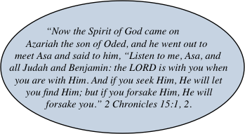 “Now the Spirit of God came on Azariah the son of Oded, and he went out to meet Asa and said to him, “Listen to me, Asa, and all Judah and Benjamin: the LORD is with you when you are with Him. And if you seek Him, He will let you find Him; but if you forsake Him, He will forsake you.” 2 Chronicles 15:1, 2.