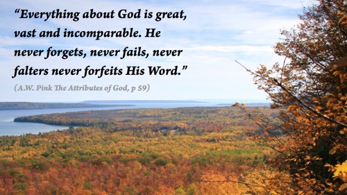 Everything about God is great, vast and incomparable. He never forgets, never fails, never falters never forfeits His Word” (A.W. Pink
