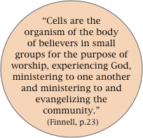 
“Cells are the organism of the body of believers in small groups for the purpose of worship, experiencing God, ministering to one another and ministering to and evangelizing the community.”  (Finnell, p.23)