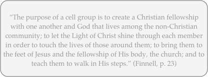
“The purpose of a cell group is to create a Christian fellowship with one another and God that lives among the non-Christian community; to let the Light of Christ shine through each member in order to touch the lives of those around them; to bring them to the feet of Jesus and the fellowship of His body, the church; and to teach them to walk in His steps.” (Finnell, p. 23)