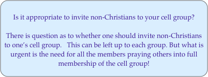 Is it appropriate to invite non-Christians to your cell group? There is question as to whether one should invite non-Christians  to one’s cell group.   This can be left up to each group. But what is urgent is the need for all the members praying others into full membership of the cell group!